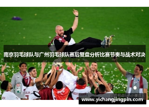 南京羽毛球队与广州羽毛球队赛后复盘分析比赛节奏与战术对决