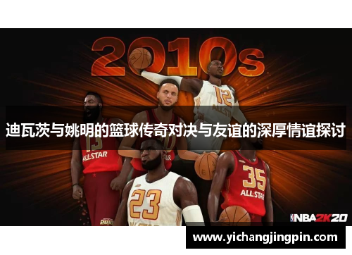 迪瓦茨与姚明的篮球传奇对决与友谊的深厚情谊探讨