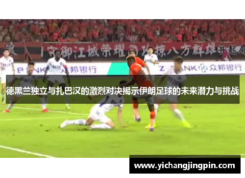 德黑兰独立与扎巴汉的激烈对决揭示伊朗足球的未来潜力与挑战